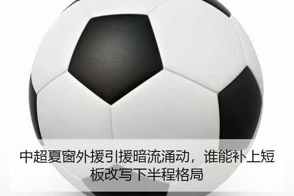 中超夏窗外援引援暗流涌动，谁能补上短板改写下半程格局